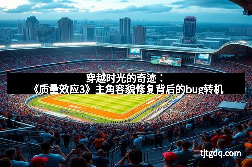 穿越时光的奇迹：《质量效应3》主角容貌修复背后的bug转机